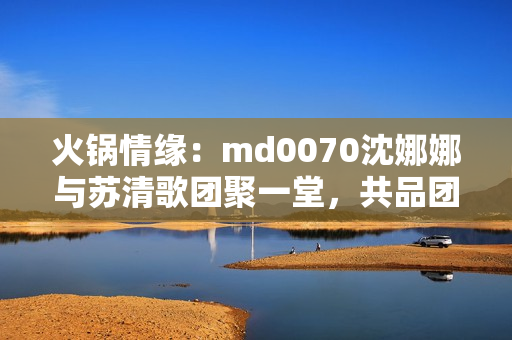 火鍋情緣：md0070沈娜娜與蘇清歌團(tuán)聚一堂，共品團(tuán)圓美味
