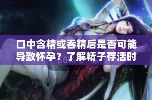 口中含精或吞精后是否可能導(dǎo)致懷孕?了解精子存活時(shí)間和生育機(jī)會(huì) 口中含精或吞精后是否可能導(dǎo)致懷孕?了解精子存活時(shí)間和生育機(jī)會(huì)