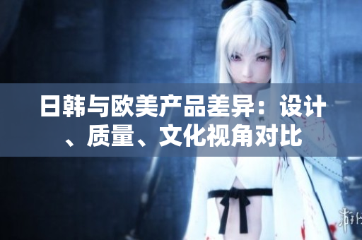 日韓與歐美產(chǎn)品差異：設(shè)計(jì)、質(zhì)量、文化視角對(duì)比