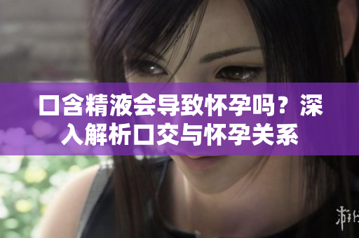 口含精液會(huì)導(dǎo)致懷孕嗎？深入解析口交與懷孕關(guān)系