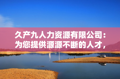 久產(chǎn)九人力資源有限公司:為您提供源源不斷的人才,助您事業(yè)如魚(yú)得水 久產(chǎn)九人力資源有限公司:為您提供源源不斷的人才,助您事業(yè)如魚(yú)得水