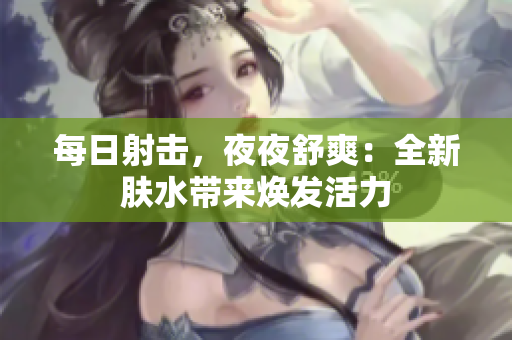 每日射擊，夜夜舒爽：全新膚水帶來煥發(fā)活力