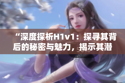 “深度探析H1v1：探尋其背后的秘密與魅力，揭示其潛力與前景”