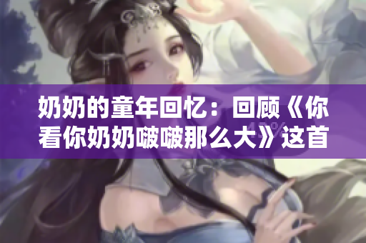 奶奶的童年回憶：回顧《你看你奶奶啵啵那么大》這首經(jīng)典歌曲