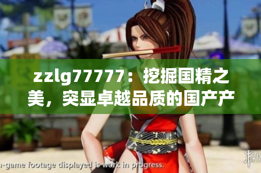 zzlg77777：挖掘國精之美，突顯卓越品質(zhì)的國產(chǎn)產(chǎn)品