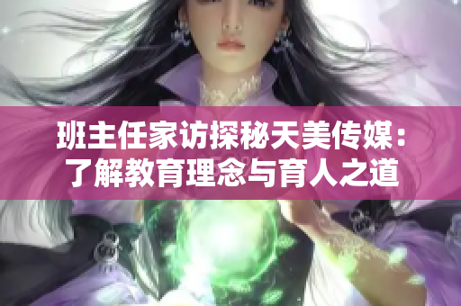 班主任家訪探秘天美傳媒：了解教育理念與育人之道