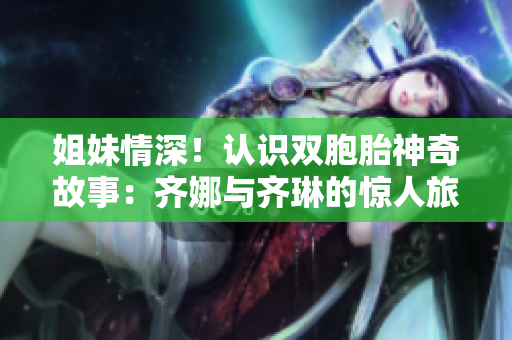 姐妹情深！認(rèn)識(shí)雙胞胎神奇故事：齊娜與齊琳的驚人旅程