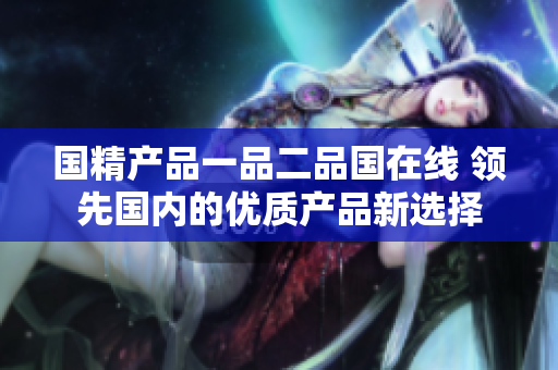 國精產(chǎn)品一品二品國在線 領(lǐng)先國內(nèi)的優(yōu)質(zhì)產(chǎn)品新選擇
