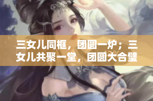 三女兒同框，團(tuán)圓一爐；三女兒共聚一堂，團(tuán)圓大合璧！