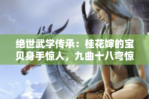 絕世武學(xué)傳承：桂花嬸的寶貝身手驚人，九曲十八彎驚世絕艷