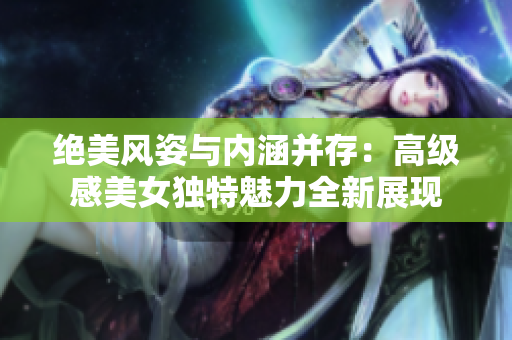 絕美風姿與內(nèi)涵并存：高級感美女獨特魅力全新展現(xiàn)