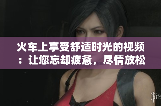 火車(chē)上享受舒適時(shí)光的視頻：讓您忘卻疲憊，盡情放松