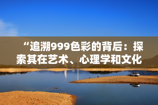 “追溯999色彩的背后：探索其在藝術(shù)、心理學(xué)和文化中的意義和影響”