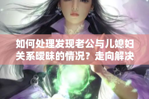 如何處理發(fā)現(xiàn)老公與兒媳婦關(guān)系曖昧的情況?走向解決的正確道路 如何處理發(fā)現(xiàn)老公與兒媳婦關(guān)系曖昧的情況?走向解決的正確道路