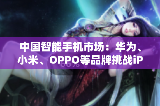 中國(guó)智能手機(jī)市場(chǎng)：華為、小米、OPPO等品牌挑戰(zhàn)iPhone的霸主地位