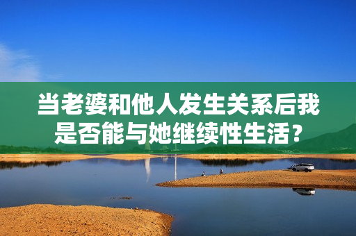 當(dāng)老婆和他人發(fā)生關(guān)系后我是否能與她繼續(xù)性生活？