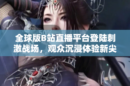 全球版B站直播平臺登陸刺激戰(zhàn)場，觀眾沉浸體驗新尖端