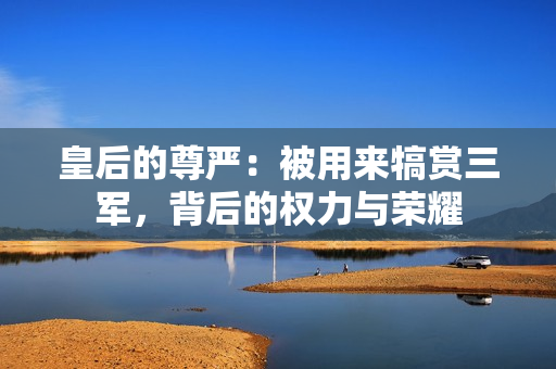 皇后的尊嚴：被用來犒賞三軍，背后的權(quán)力與榮耀