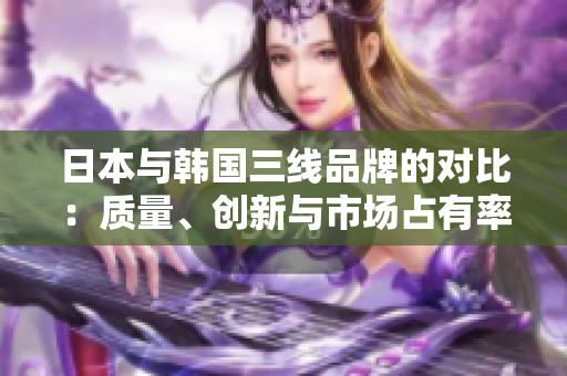 日本與韓國三線品牌的對比:質(zhì)量、創(chuàng)新與市場占有率詳解 日本與韓國三線品牌的對比:質(zhì)量、創(chuàng)新與市場占有率詳解
