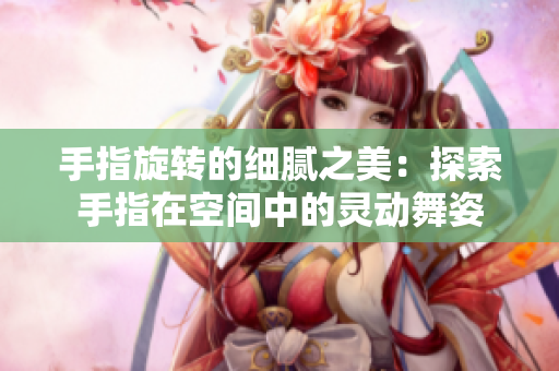 手指旋轉(zhuǎn)的細(xì)膩之美：探索手指在空間中的靈動舞姿