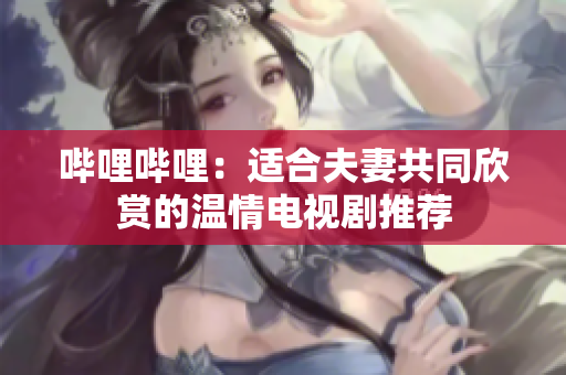 嗶哩嗶哩:適合夫妻共同欣賞的溫情電視劇推薦 嗶哩嗶哩:適合夫妻共同欣賞的溫情電視劇推薦