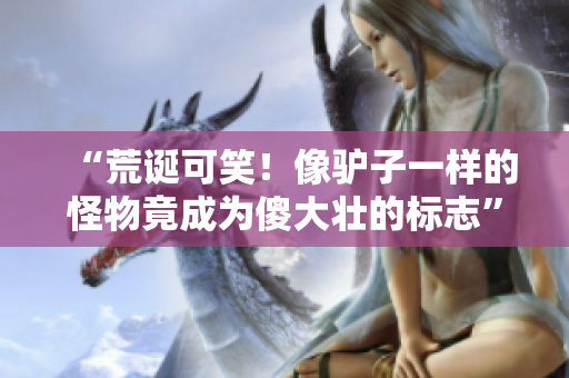“荒誕可笑!像驢子一樣的怪物竟成為傻大壯的標(biāo)志” “荒誕可笑!像驢子一樣的怪物竟成為傻大壯的標(biāo)志”