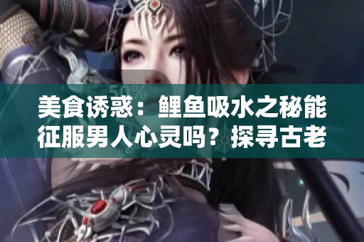 美食誘惑：鯉魚吸水之秘能征服男人心靈嗎？探尋古老傳說背后的真相