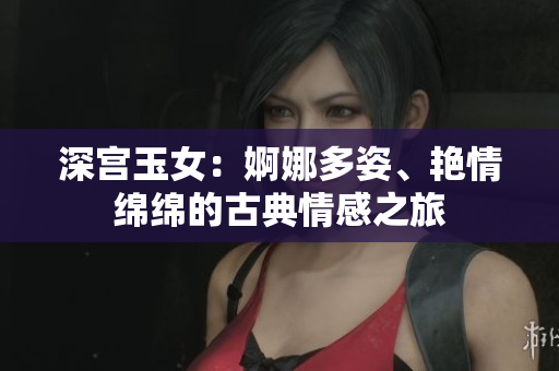 深宮玉女:婀娜多姿、艷情綿綿的古典情感之旅 深宮玉女:婀娜多姿、艷情綿綿的古典情感之旅