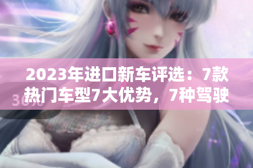 2023年進(jìn)口新車評(píng)選:7款熱門車型7大優(yōu)勢,7種駕駛體驗(yàn)解析 2023年進(jìn)口新車評(píng)選:7款熱門車型7大優(yōu)勢,7種駕駛體驗(yàn)解析