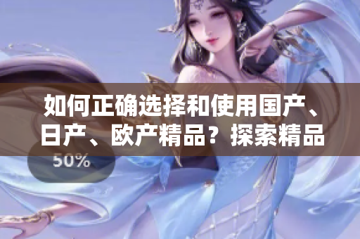 如何正確選擇和使用國產(chǎn)、日產(chǎn)、歐產(chǎn)精品？探索精品浪潮的正確使用技巧