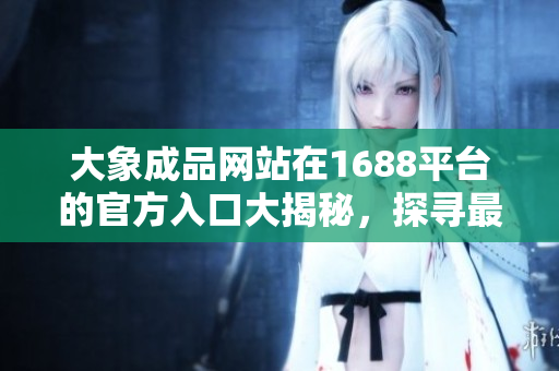 大象成品網(wǎng)站在1688平臺的官方入口大揭秘，探尋最佳購物通道