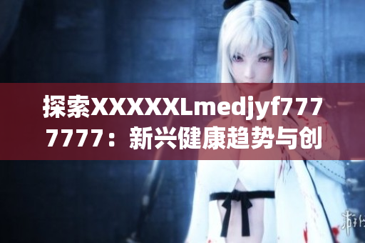 探索XXXXXLmedjyf7777777:新興健康趨勢(shì)與創(chuàng)新解決方案 探索XXXXXLmedjyf7777777:新興健康趨勢(shì)與創(chuàng)新解決方案