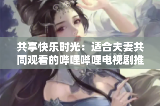 共享快樂時光：適合夫妻共同觀看的嗶哩嗶哩電視劇推薦