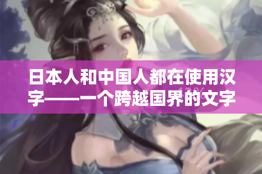 日本人和中國人都在使用漢字——一個跨越國界的文字傳承