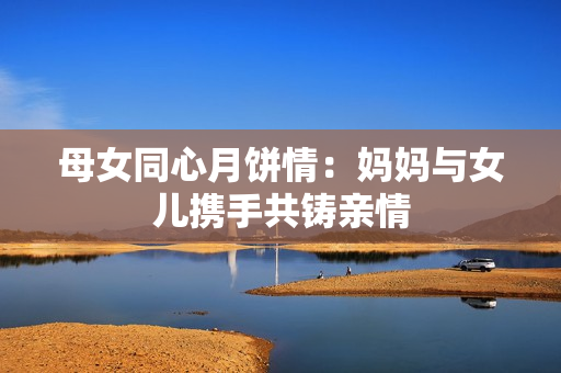 母女同心月餅情:媽媽與女兒攜手共鑄親情 母女同心月餅情:媽媽與女兒攜手共鑄親情