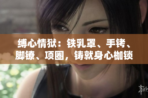 縛心情獄:鐵乳罩、手銬、腳鐐、項(xiàng)圈,鑄就身心枷鎖 縛心情獄:鐵乳罩、手銬、腳鐐、項(xiàng)圈,鑄就身心枷鎖