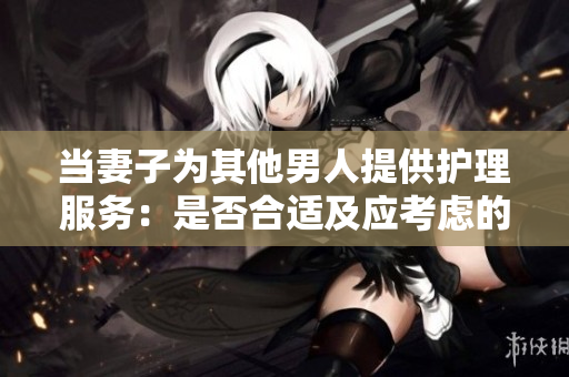 當妻子為其他男人提供護理服務:是否合適及應考慮的因素 當妻子為其他男人提供護理服務:是否合適及應考慮的因素