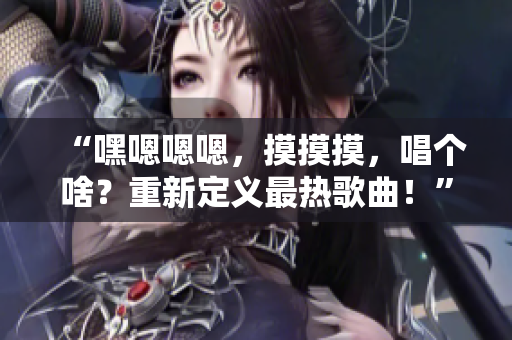 “嘿嗯嗯嗯,摸摸摸,唱個(gè)啥?重新定義最熱歌曲!” “嘿嗯嗯嗯,摸摸摸,唱個(gè)啥?重新定義最熱歌曲!”