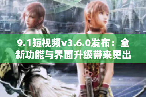 9.1短視頻v3.6.0發(fā)布：全新功能與界面升級帶來更出色的用戶體驗