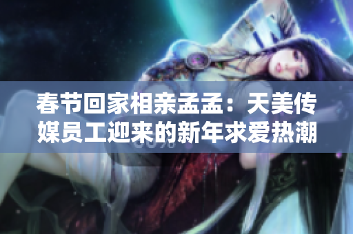 春節(jié)回家相親孟孟：天美傳媒員工迎來的新年求愛熱潮