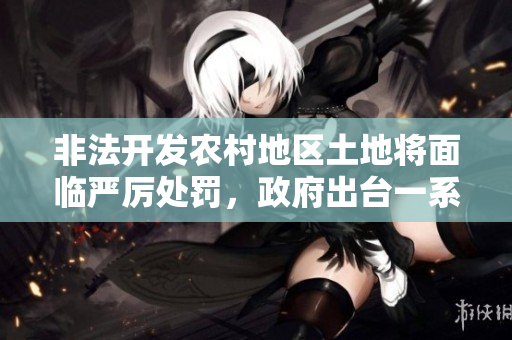 非法開發(fā)農(nóng)村地區(qū)土地將面臨嚴厲處罰，政府出臺一系列政策加強治理