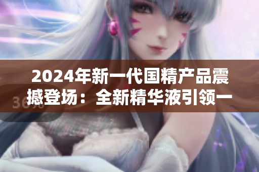 2024年新一代國精產品震撼登場：全新精華液引領一二線城市護膚風潮