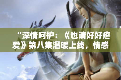 “深情呵護(hù)：《也請好好疼愛》第八集溫暖上線，情感升華引人入勝！”