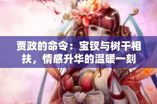 賈政的命令:寶釵與樹干相扶,情感升華的溫暖一刻 賈政的命令:寶釵與樹干相扶,情感升華的溫暖一刻