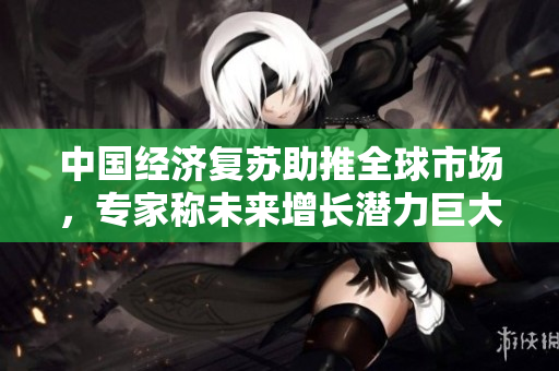 中國經(jīng)濟(jì)復(fù)蘇助推全球市場,專家稱未來增長潛力巨大 中國經(jīng)濟(jì)復(fù)蘇助推全球市場,專家稱未來增長潛力巨大