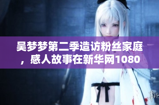 吳夢夢第二季造訪粉絲家庭,感人故事在新華網(wǎng)1080高清上線 吳夢夢第二季造訪粉絲家庭,感人故事在新華網(wǎng)1080高清上線
