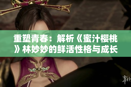 重塑青春:解析《蜜汁櫻桃》林妙妙的鮮活性格與成長之路 重塑青春:解析《蜜汁櫻桃》林妙妙的鮮活性格與成長之路