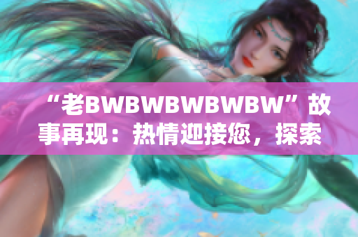 “老BWBWBWBWBW”故事再現(xiàn):熱情迎接您,探索其背后的傳奇! “老BWBWBWBWBW”故事再現(xiàn):熱情迎接您,探索其背后的傳奇!