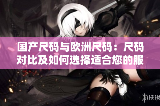 國(guó)產(chǎn)尺碼與歐洲尺碼:尺碼對(duì)比及如何選擇適合您的服裝 國(guó)產(chǎn)尺碼與歐洲尺碼:尺碼對(duì)比及如何選擇適合您的服裝