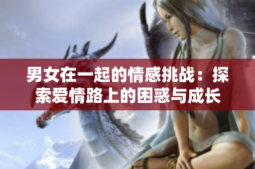 男女在一起的情感挑戰(zhàn):探索愛(ài)情路上的困惑與成長(zhǎng) 男女在一起的情感挑戰(zhàn):探索愛(ài)情路上的困惑與成長(zhǎng)